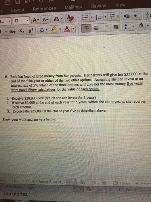 n Layout References Mailings Review View B. Barb has been offered money from her parents. Her parents will give her $35,000 at the end of the fifth year or either of the two other options. Assuming she can invest at an interest rate of 5% which of the three options will give her the most money five years from now? Show calculations for the value of each option 1. Receive $28,000 now (which she can invest for 5 years) 2. Receive S6,000 at the end of each year for 5 years, which she can invest as she receives each amount. 3. Receive the $35,000 at the end of year five as described above. Show your work and answers below: ords English (United Statesi Focus Top stories
