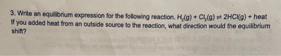 3. Write an equilibrium expression for the following reaction. H.(g) + Cl (9) = 2HCI(g) + heat If you added heat from an outs