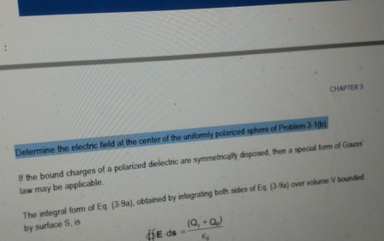 CHAPTER3 Determine the electric field at the center of the uniformly polarized sphere of Proble If the bound charges of a polarized dielectric are symmetrically disposed, then a special form of Gauss law may be applicable. The integral form of Eq. by surface S, is (3-9a), btained by integrating both sides of Eq (3-8a) over volume V bounded