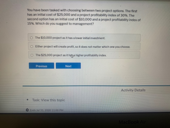You have been tasked with choosing between two project options. The first has an initial cost of $25,000 and a project profit