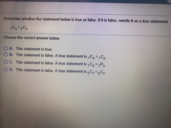 Determine whether the statement below is true or false. If it is false, rewrite it as a true statement Choose the correct answer below. O A. This statement is true. O B. This statement is false. A true statement is 7C4-7C2. O C. This statement is false. A true statement is C5 7P2 0 D. This statement is false. A true statement is 2C7-5C7.