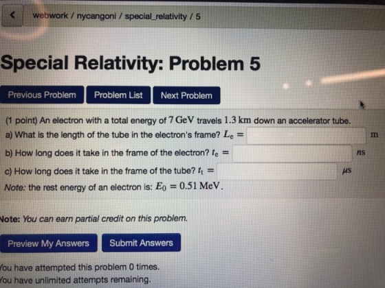 Kwebwork / nycangoni / special relativity /5 Special Relativity: Problem5 Previous Problem Problem ListNext Problem (1 point) An electron with a total energy of 7 GeV travels 1.3 km down an accelerator tube a) What is the length of the tube in the electrons frame? Le- b) How long does it take in the frame of the electron? fe - c) How long does it take in the frame of the tube? t Note: the rest energy of an electron is: Eo 0.51 Mev ns MS Note: You can earn partial credit on this problem. Preview My Answers Submit Answers ou have attempted this problem 0 times ou have unlimited attempts remaining