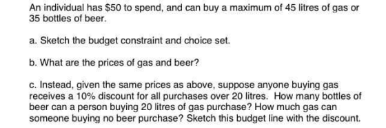 An individual has $50 to spend, and can buy a maximum of 45 litres of gas or 35 bottles of beer. a. Sketch the budget constra
