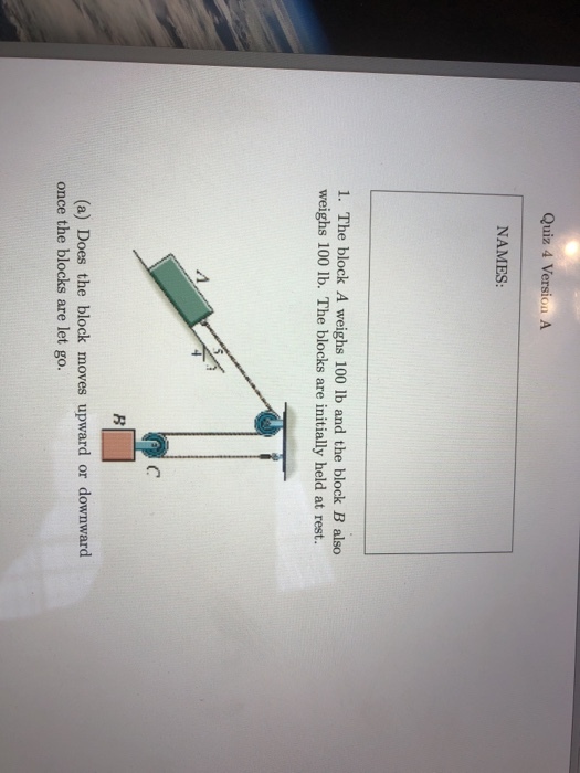 Quiz 4 Version A NAMES: 1. The block A weighs 100 lb and the block B also weighs 100 lb. The blocks are initially held at rest. (C (a) Does the block moves upward or downward once the blocks are let go.