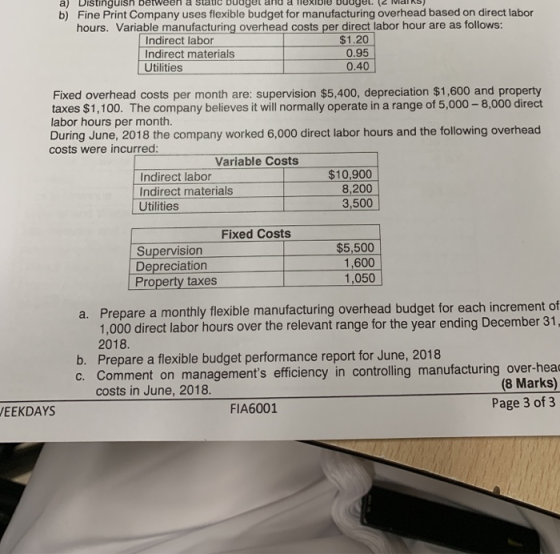 a) Distinguish between a static buaget and a lexibie budge (2 MakS b) Fine Print Company uses flexible budget for manufacturing overhead based on direct labor hours. Variable manufacturing overhead costs per direct labor hour are as follows: Indirect labor Indirect materials Utilities $1.20 0.95 0.40 Fixed overhead costs per month are: supervision $5,400, depreciation $1,600 and property taxes $1,100. The company believes it will normally operate in a range of 5,000-8,000 direct labor hours per month. During June, 2018 the company worked 6,000 direct labor hours and the following overhead costs were incurred: Variable Costs Indirect labor Indirect materials Utilities $10,900 8,200 3,500 Fixed Costs Supervision Depreciation Property taxes $5,500 1,600 1,050 Prepare a monthly flexible manufacturing overhead budget for each increment of 1,000 direct labor hours over the relevant range for the year ending December 31 2018. Prepare a flexible budget performance report for June, 2018 a. b. gements efficiency in controlling manufacturing over-heac (8 Marks) costs in June, 2018 FIA6001 Page 3 of 3 EEKDAYS