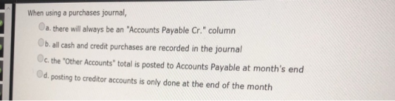 When using a purchases journal, a.there will always be an Accounts Payable Cr. column b. all cash and credit purchases are recorded in the jo credit purchases are recorded in the journal Oc. the Other Accounts total is posted to Accounts Payable at months end d.posting to creditor accounts is only done at the end of the month
