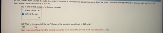car sounds よ a orn the note A (440 Hz)The horn is sounded while the car is moving down the street. A bicyclist moving in the same direction with one-fourth the cars speed hears a frequency of 420 Hz. (a) Is the cyclist ahead of or behind the car? ahead of the car behind the car (b) What is the speed of the car? (Assume the speed of sound in air is 343 m/s.) 16.7 Your response differs from the correct answer by more than 10%. Double check your calculations. ms