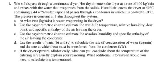 1. Wet solids pass through a continuous dryer. Hot dry air enters the dryer at a rate of 400 kg/min and mixes with the water that evaporates from the solids. Humid air leaves the dryer at 50°C containing 2.44 wt% water vapor and passes through a condenser in which it is cooled to 10°C. The pressure is constant at 1 atm throughout the system. a. At what rate (kg/min) is water evaporating in the dryer? b. Use the psychrometric chart to estimate the wet-bulb temperature, relative humidity, dew point, and specific enthalpy of the air leaving the dryer Use the psychrometric chart to estimate the absolute humidity and specific enthalpy of the air leaving the condenser Use the results of parts (b) and (c) to calculate the rate of condensation of water (kg/min) and the rate at which heat must be transferred from the condenser (kW) If the dryer operates adiabatically, what can you conclude about the temperature of the entering air? Briefly explain your reasoning. What additional information would you need to calculate this temperature? c. d. e.