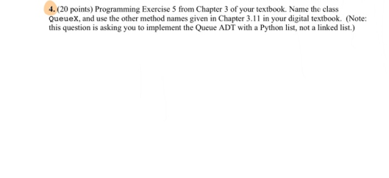 4. (20 points) Programming Exercise 5 from Chapter 3 of your textbook. Name the class Queuex, and use the other method names