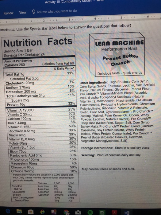 Activity 10 [Compatibility Mouejlol Review View Tell me what you want to do tructions: Use the Sports Bar label below to answer the questions that follow! Nutrition Facts LEAN MACHInE Performance Bars Serving Size 1 Bar Servings Per Container 24 Amount Per Serving Calories 260 Peanut Butter Crunch Calories from Fat 60 % Daily Value* Total Eat 7g 11% Delicious taste - quick energy Saturated Fat 3.5g 7%, Other Ingredients: High Fructose Corn Syrup, Cholesterol 20mg Com Syrup Solids, Fructose, Lecithin, Salt, Artificial Flavor, Natural Flavors, Glycerine, Peanut Flour, Pro Crunch n. Vitamin/Mineral Blend (Ascorbic Acid, d-alpha Tocopheryl Succinate (Natural Vitamin E), Maitodextrin, Niacinamide. D-Calcium Pantothenate, Pyridoxine Hydrochloride, Chromium Polynicotinate, Riboflavin, Vitamin A Palmitate Biotin, Folic Acid, Cyanocobalamin), Pro CrunchT Sodium 370mg Potassium 200 mg Total Carbohydrate 34g 15%, 6% | 11 % | Sugars 25g Protein 16g Vitamin A 1250iU Vitamin C 30mg Calcium 100mg 32% 25% | 10% coating (Maltitol, Palm Kemel Oil, Cocoa, Whey Powder, Lecithin, Natural Flavors), Pro Crunch™ Crisp Rice (Milled Rice, Sugar, Salt, Corn Syrup. Barley Malt), Pro Cruncn® Protein Blend (Calcium Caseinate, Soy Protein Isolate, Whey Protein Isolate, whey Protein Concentrate), Pro Crunch? PeanutButter (RoastedPeanuts, Dextrose, Vegetable Monoglycerides, Salt) 8% | Iron 1.44mg Vitamin E 151U Riboflavin 0.51mg Niacin 6mg Vitamin B, 0.6mg Folate 80ug Vitamin B,2 1.5ug 50% | 30% | 30%) 30961 20% | 25% | 25% Storage Instructions: Store in a cool dry place. 30%, 15% 4% 50%| 10% Warning: Product contains dairy and soy. Pantothenic Acid 3mg Phosphorus 1 Magnesium 16mg Chromium 60ug May contain traces of seeds and nuts. Chloride 340mg Percent Daily Values are based on a 2,000 calorie diet. Your Daily Values may be higher or lower depending on your calorie needs. 000 809 Calories 2 Less than 65g Less than 20g Total Fat 25g Cholesterol Sodium Total Carbohydrate Less than 2400mg 2400mg 300g 375g