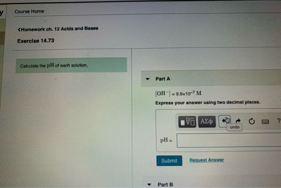 Course Home y CHomework ch. 12 Acids and Bases Exercise 14.73 Calculate the pH of each solution, Part A [OH-9.9x10-7 M Expres