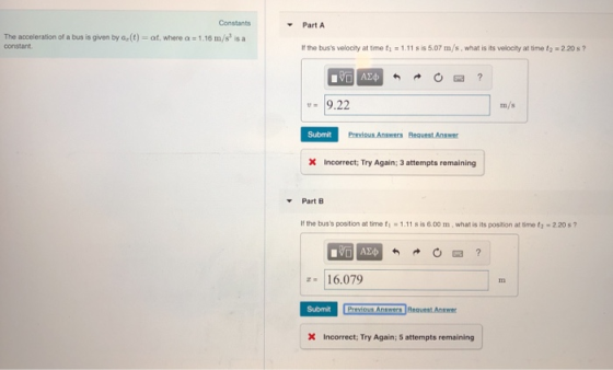 Constants Part A The acceleration of a bus is given by adt) ㏄nstant. at, where a-1.16 m/s、a f the buss velocity at time t1 1.11 s is 5.07 m/s, what is its velocity at time t2 2.20s? 9.22 rm Submit Previous Answers Reqvest Answer X incorrect; Try Again; 3 attempts remaining Part B If the buss position at time t1 1.11 s is 6.00 m, what is its position at time t 2.20s? 16.079 Submit Previous X Incorrect: Try Again; 5 attempts remaining in Bequest Answer