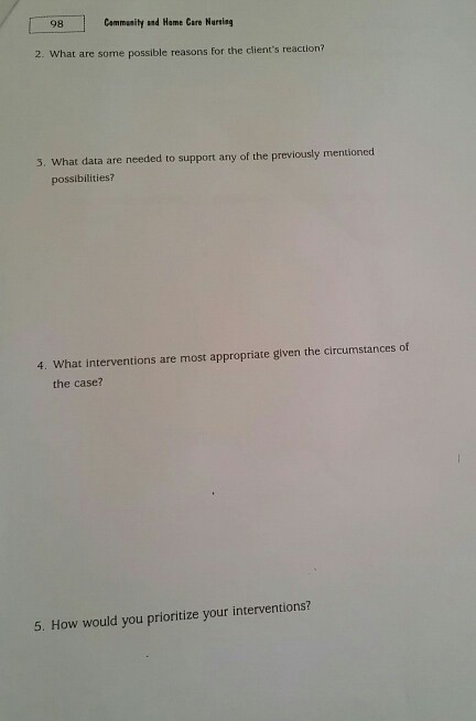 98 Community and Hame Care Nursieg 2. What are some possible reasons for the clients reaction? 3. What data are needed to support any of the previously mentioned possibilities? 4. What interventions are most appropriate given the circumstances of the case? 5. How would you prioritize your interventions?