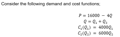 Consider the following demand and cost functions; P = 16000 - 4Q Q = Q. + Q: C(0) = 4000Q. C:(02) = 600002