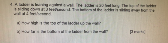 4. A ladder is leaning against a wall. The ladder is 20 feet long. The top of the ladder is sliding down at 3 feet/second. Th