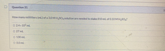 Question 31 5 How many milliliters (ml) of a 3.0 MH2SO4solution are needed to make 810 mL of 0.10 M H2SO4? O 2.4x102mL 0 27 m