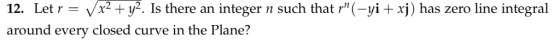 12. Let r = Vx2 + y2. Is there an integer n such that r(-yi + xj) has zero line integral around every closed curve in the Pl