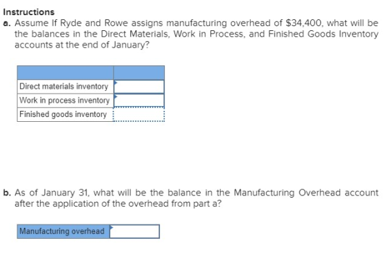 Instructions a. Assume If Ryde and Rowe assigns manufacturing overhead of $34,400, what will be the balances in the Direct Materials, Work in Process, and Finished Goods Inventory accounts at the end of January? Direct materials inventory Work in process inventory Finished goods inventory b. As of January 31, what will be the balance in the Manufacturing Overhead account after the application of the overhead from part a? Manufacturing overhead