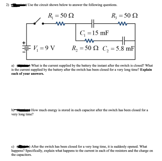 2) Use the circuit shown below to answer the following questions. R = 50 22 Rz = 50 22 HH C = 15 mF + V = 9 V R2 = 50 12 C2 =
