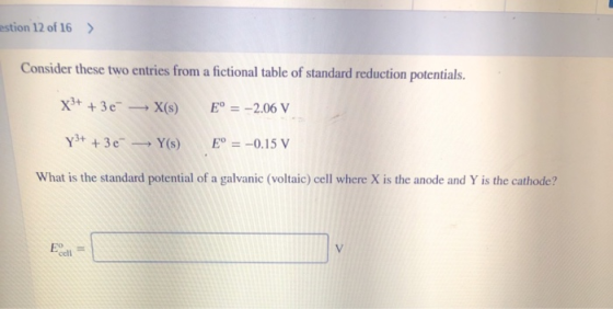 estion 12 of 16 > Consider these two entries from a fictional table of standard reduction potentials. X3+ + 36 - X(s) E° = -2