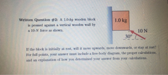 Written Question #2: A 10-kg wooden block . 1.0 kg is pressed against a vertical wooden wall by a 10-N force as shown. 10 N 30° If the block is initially at rest, will it move upwards, move downwards, or stay at rest? 631 For full points, your answer must include a free-body diagram, the proper caleulations, and an explanation of how you determined your answer from your calculations. diagram, the proper calculations