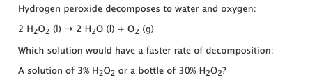 Hydrogen peroxide decomposes to water and oxygen: 2 H2O2 (1) + 2 H20 (1) + O2(g) Which solution would have a faster rate of d
