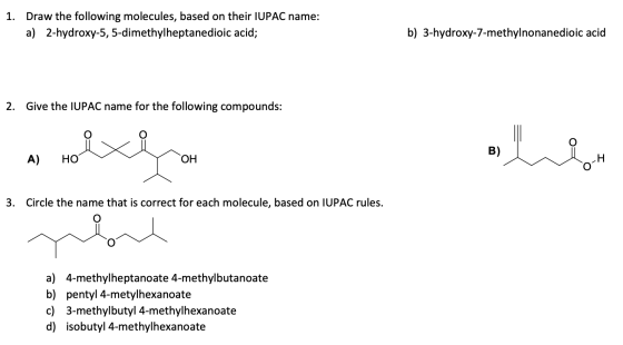 1. Draw the following molecules, based on their IUPAC name: a) 2-hydroxy-5, 5-dimethylheptanedioic acid; b) 3-hydroxy-7-methy