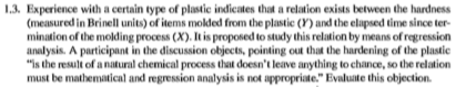 1.3. Experience with a certain type of plastie indicates that a relation exists between the hardness (measured in Brinell units) of items molded from the plastic () and the elapsed time since ter- mination of the molding process (X). It is proposed to study this relation by means of regression analysis. A participant in the discussion objects, pointing out that the hardening of the plastic is the result of a natural chemical process that doesnt leave anything to chance, so the relation must be mathematical and regression analysis is not appropriate. Evaluate this objection