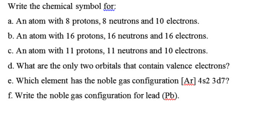 Write the chemical symbol for a. An atom with 8 protons, 8 neutrons and 10 electrons. b. An atom with 16 protons, 16 neutrons and 16 electrons c. An atom with 11 protons, 11 neutrons and 10 electrons d. What are the only two orbitals that contain valence electrons? e. Which element has the noble gas configuration [Arl 4s2 3d7? f. Write the noble gas configuration for lead (Pb)