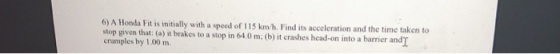 6) A Honda Fit is initially with a speed of 115 km/h. Find its acceleration and the time taken to stop given that: (a) it brakes to a stop in 64.0 m: (b) it crashes head-on into a barrier andI crumples by 1.00 m