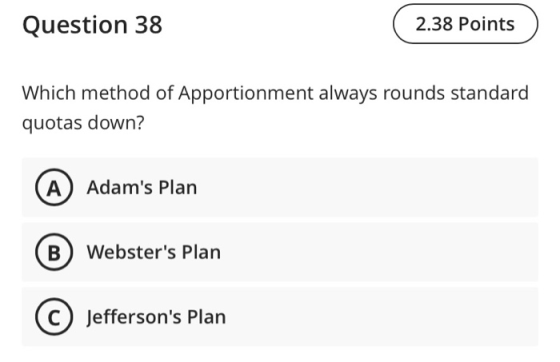 Question 38 2.38 Points Which method of Apportionment always rounds standard quotas down? (A) Adams Plan B) Websters Plan J