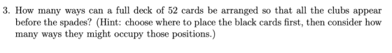 3. How many ways can a full deck of 52 cards be arranged so that all the clubs appear before the spades? (Hint: choose where