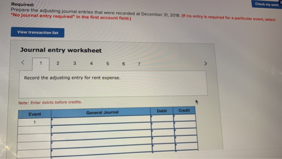 Required: Prepare the adjusting journal entries that were recorded at December 31, 2018. (If no entry is required for a particular event, select No journal entry required in the first account field.) Check my work View transaction list Journal entry worksheet 4. 5 6 Record the adjusting entry for rent expense. Note: Enter debits before credits. Debit Credit General Journal Event