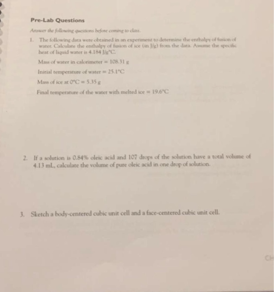 Pre-Lab Questions Ansuer the follow ingquestams before comm๕ to class 1. The following data were obtained in an experiment to determine the enthalpy of fusion of water. Calculate the enthalpy of fusion of ice (in J/g) from the data. Asume the specific heat of liquid water is 4.1841g。 Mass of water in calorimeter = 108.31 g Initial temperature of water 25.1C Mass of ice at 0°C #5.35g Final temperature of the water with melted ice = 19.6 If a solution is 0.84% oleic acid and 107 drops of the solution have a total volume of 13 mL, calculate the volume of pure oleic acid in one drop of solution. 2. 3. Sketch a body-centered cubic unit cell and a face-centered cubic unit cell. CH