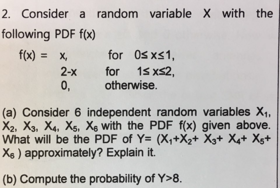 2. Consider a random variable X with the following PDF f(x) f(x) = for 0s x<1 x, 2-x for 1s XS2 otherwise (a) Consider 6 independent random variables X, X2, X3, X4, X5, Xs with the PDF f(x) given above. What will be the PDF of Y= (X1+X2+ X3+ X4+ Xs* X6) approximately? Explain it. (b) Compute the probability of Y>8.