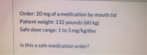 Order: 20 mg of a medication by mouth tid Patient weight: 132 pounds (60 kg) Safe dose range: 1 to 3 mg/kg/day Is this a safe