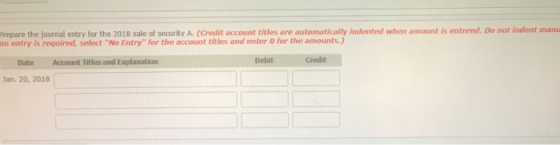 Prepare the journal entry for the 2018 sale of security A. (Credit account titles are automatically indented when amount is entered. Do not indent man no entry is required, select No Entry for the account titles and enter 0 for the amounts.) Date Account Titles and Explanation Debit Credit Jan. 20, 2018