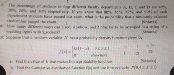 The percentage of students in four different faculty departments A, B, C and D are 40%, 30%, 20%, and 10% respectively. If you know that 80%, 85%, 87%, and 90% of each department students have passed last exam, what is the probability that a randomly selected student has passed the exam. (SMarks) . How many different ways can 3 red. 4 yellow, and 2 blue bulbs be arranged in a string of a ll. Suppose that a random variable X has a probability density function given by wedding lights with 9sockets? 5Marks f(c)- elsewhere 5Marks) a- Find the value of k that makes this a probability function b- Find the Cumulative distribution function Fix) and use it to evaluate P(04s xsI)