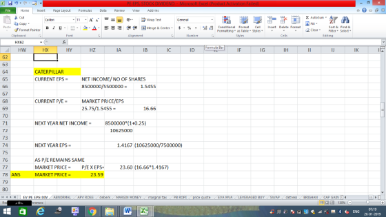 Home nert Page Layout Formulas Data Review View dd-Ins Cut Σ AutoSum ー E ゴWrap Text ta copy ▼ в 1 프 . Ej-., Δ. : rーー 逻锂函Merge & Center. $, % , 弼,8 Conditional Format eCell Insert Delete Format Paste Sort &Find & Format Painter Formatting as Table Styles2 Clear Clipboard Font Alignment Number Cells Edting HX62 Formula Bar HW HX HY HZ IA IB IC ID IF IG IH IJ IK 62 63 64 65 CATERPILLAR CURRENT EPS = NET INCOME/ NO OF SHARES 8500000/5500000- 1.54595 67 68 69 70 71 72 73 74 75 76 CURRENT P/EMARKET PRICE/EPS 25.75/1.5455 = 16.66 NEXT YEAR NET INCOME8500000 (1+0.25) 10625000 NEXT YEAR EPS- 1.4167 (10625000/7500000) AS P/E REMAINS SAME MARKET PRICEP/EX EPS MARKET PRICE 23.60 (16.66 1.4167) 78 ANS 79 80 23.59 HHLEV PE EPS DIV ABNORMAL APV ROSS deberk MARGIN MONEY al tax . PB ROPİ eEVA MVA LEVERAGED BUY SWAP distress BRIGHAN CAP GAIN 07:19 26-01-2019