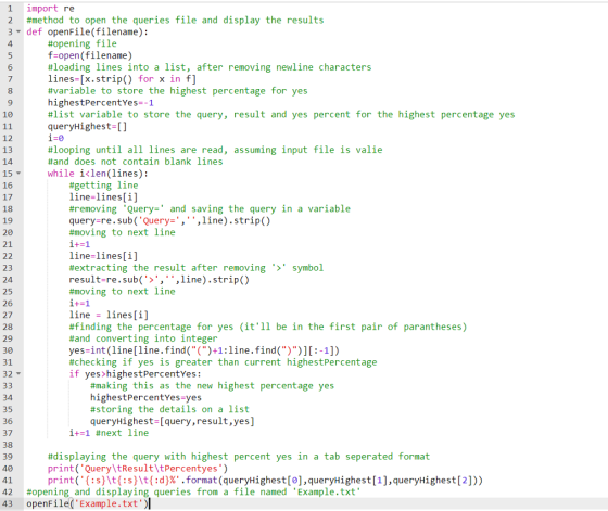 1 import re 2 #method to open the queries file and display the results 3 def openFile(filename): 4 #opening file open(filename) #loading lines into a list, after removing newline characters lines-[x.strip() for x in f] #variable to store the highest percentage for yes highestPercentYes--1 #list variable to store the query, result and yes percent for the highest percentage yes queryHighest 6 8 10 12 13 14 15 16 17 18 19 20 21 #looping until all lines are read, assuming input file is vale #and does not contain blank lines while i<len(lines): #getting line line-lines[i] #removing Query and saving the query in a variable query-re.sub( Query-,,line).strip() #moving to next line line-lines[i] #extracting the result after removing result-re.sub(>, ,line).strip() #moving to next line symbol 23 24 25 26 27 28 29 30 31 32 line -lines[i] #finding the percentage for yes (itll be in the first pair of parantheses) #and converting into integer yes-int (line[line.find()+1:line.find())][:-1]) #checking if yes is greater than current highestPercentage if yes>highestPercentYes: #making this as the new highest percentage yes highestPercentYes-yes #storing the details on a list queryHighest-[query,result,yes] 34 35 36 37 38 39 40 1+-1 #next line #displaying the query with highest percent yes in a tab seperated format print( Query tResultltPercentyes) print( { : s t{ : s t( :d}% .format (queryHighest [0] , queryHighest [1].queryHighest [2] )) 42 #opening and displaying queries from a file named Example.txt 43 openFile(Example.txt
