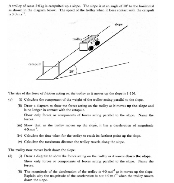 A trolley of mass 2-0 kg is catapulted up a slope. The slope is at an angle of 20 to the horizontal as shown in the diagram below. The speed of the trolley when it loses contact with the catapult is 3.0 ms1 slope trolley catapult 20° The size of the force of friction acting on the trolley as it moves up the slope is 1.3 N (a) ) Calculate the component of the weight of the trolley acting parallel to the slope (ii) Draw a diagram to show the forces acting on the trolley as it moves up the slope and is no longer in contact with the catapult. Show only forces or components of forces acting parallel to the slope. Name the forces (iii) Show that, as the trolley moves up the slope, it has a deceleration of magnitude 4.0 ms (iv) Calculate the time taken for the trolley to reach its furthest point up the slope (v) Calculate the maximum distance the trolley travels along the slope The trolley now moves back down the slope. (b)(i) Draw a diagram to show the forces acting on the trolley as it moves down the slope Show only forces or components of forces acting parallel to the slope. Name the orceS -2 (ii) The magnitude of the deceleration of the trolley is 4.0 ms as it moves up the slope Explain why the magnitude of the acceleration is not 4.0 ms when the trolley moves down the slope