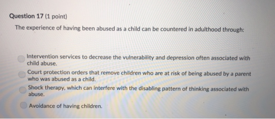 Question 17 (1 point) The experience of having been abused as a child can be countered in adulthood through: Intervention ser