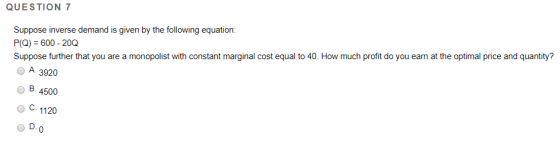 QUESTION 7 Suppose inverse demand is given by the following equation P(Q) 600 - 20Q Suppose further that you are a monopolist with constant marginal cost equal to 40. How much profit do you earn at the optimal price and quantity? OA 3920 о в 4500 O C 1120 1) л. D.O