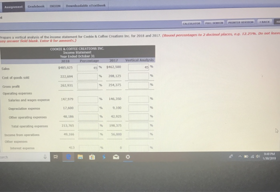 Assignment Gradebook ORION Downloadabln eTextbook CALCULATOR FULL SCREEN PRINTER VERSION 2018 and 2017. (Round pemntages to 2 decimal places, e.g. 12.25%. Do not leave Prepare a vertical analysis of the income statement for Cookie& Coffee Creations Inc. for answer field blank. Enter O COOKIE & COFFEE CREATIONS INC. Income Statement Year Ended October 31 17 Vertical $485,625 222,694 262,931 96 $462,500 %20e,12s % 254,375 45% Sales Cost of goods sold Gross profit Operating expenses Salaries and wages espense 147,99 17,600 48,186 213,765 49,166 |% 146,350 % 9,100 % 42,925 % 198,375 % 56,000 Depreciation expense Other operating expenses Total operating expenses Income from operations Other expenses Interest expense 413 949 PM 130/2015 arch