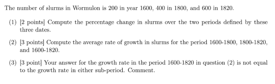 The number of slurms in Wormulon is 200 in year 1600, 400 in 1800, and 600 in 1820. (1) [2 points] Compute the percentage change in slurms over the two periods defined by these three dates. (2) |3 points] Compute the average rate of growth in slurms for the period 1600-1800, 1800-1820, and 1600-1820. 3) lB point] Your answer for the growth rate in the period 1600-1820 in question (2) is not equal to the growth rate in either sub-period. Comment