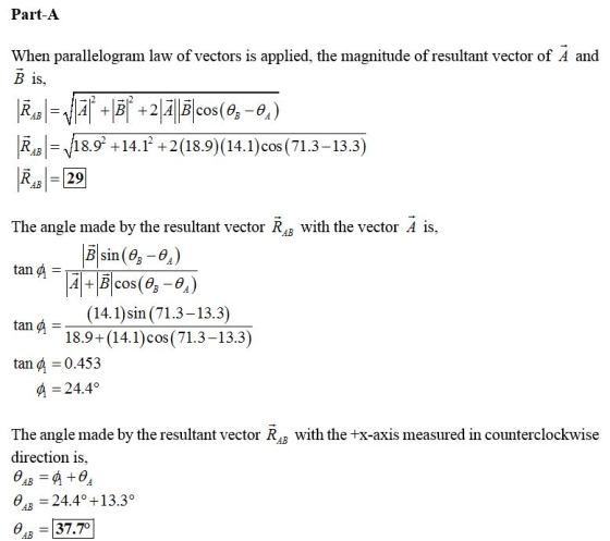 Part-A When parallelogram law of vectors is applied, the magnitude of resultant vector of A and B 1s, R4818.9 +14.1+2 (18.9) (14.1) cos (71.3-13.3) R29 The angle made by the resultant vector Ra with the vector A is, Bsin ( (14.1)sin (71.3-13.3) 18.9+(14.1)cos(71.3-13.3) tan 0.453 А-24.4° The angle made by the resultant vector R4B with the +x-axis measured in counterclockwise direction is, 4B 24.4 +13.3° a,-37.70]