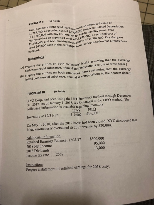 PROBLEM 15 Points Jared Cono, a recorded cost exchanged machineryW and Accumulated Deprec andKay owns with an appraised value of $1,7350,000 with kay Corporation fo 69,00, y aso gave ochinery hasmachinery Kay owns. That of $1,350 has an appraised value of $16 of $1,78 3,240 m3240.000, and Accumulated Depredation odepreciation has already been $2 with Kay Corporation for a5,000, a recorded cost of me updated. ted ash umul Instructions A) Prepermmercial substance. (Round all the entries on both companies books assuming that the exchange bodations to the nearest dollar.) (B) Prepare the entries on both lacked commercial substance. companies books assuming that the exchange Round computations to the nearest dollar.) Round all computations to the neage PROBLEM II 10 Points xyz Corp. had been using the LIFO inventory method through December 31, 2017. As of January 1, 2018, XYZ changed to the FIFO method. The following information is available regarding inventory: LIFQ FIFO Inventory at 12/31/17 $10,000 $14,000 On May 1, 2018, after the 2017 books had been closed, XYZ discovered that it had erroneously overstated its 2017 revenue by $20,000. Additional information Retained Earnings Balance, 12/31/17 2018 Net Income 2018 Dividends income tax rate $300,000 95,000 13,000 25% Instructions Prepare a statement of retained earnings for 2018 only.