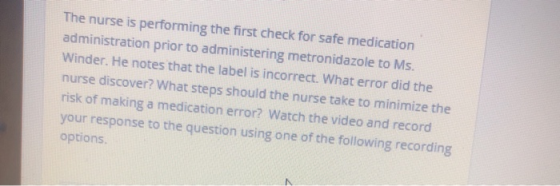 The nurse is performing the first check for safe medication administration prior to administering metronidazole to Ms. Winder. He notes that the label is incorrect. What error did the nurse discover? What steps should the nurse take to minimize the risk of making a medication error? Watch the video and record your response to the question using one of the following recording options.