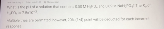 Tries remaining 1 Points out of 1.00 P Flag question What is the pH of a solution that contains 0.50 M H3PO4 and 0.89 M NaH2P