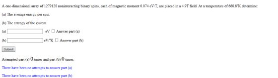 A one-dimensional array of 1279128 noninteracting binary spins, each of magnetic moment 0.074 eV/T, are placed in a 4.9T field. At a temperature of 668.8°K determine (a) The average energy per spin. (b) The entropy of the system. (a)D eV Answer part (a) eVKAnswer part (b) Submit Attempted part (a) 0 times and part (b) 0 times There have been no attempts to answer part (a) There have been no attempts to answer part (b)